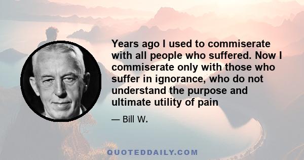 Years ago I used to commiserate with all people who suffered. Now I commiserate only with those who suffer in ignorance, who do not understand the purpose and ultimate utility of pain