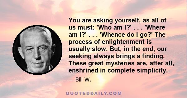 You are asking yourself, as all of us must: 'Who am I?' . . . 'Where am I?' . . . 'Whence do I go?' The process of enlightenment is usually slow. But, in the end, our seeking always brings a finding. These great