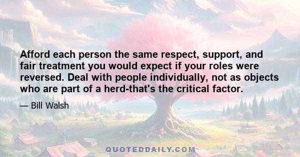 Afford each person the same respect, support, and fair treatment you would expect if your roles were reversed. Deal with people individually, not as objects who are part of a herd-that's the critical factor.