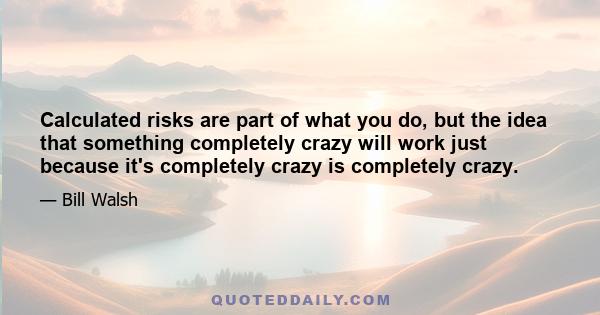 Calculated risks are part of what you do, but the idea that something completely crazy will work just because it's completely crazy is completely crazy.