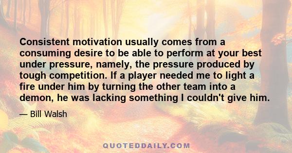 Consistent motivation usually comes from a consuming desire to be able to perform at your best under pressure, namely, the pressure produced by tough competition. If a player needed me to light a fire under him by