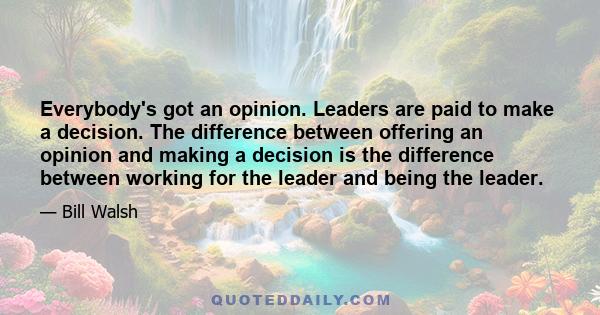 Everybody's got an opinion. Leaders are paid to make a decision. The difference between offering an opinion and making a decision is the difference between working for the leader and being the leader.