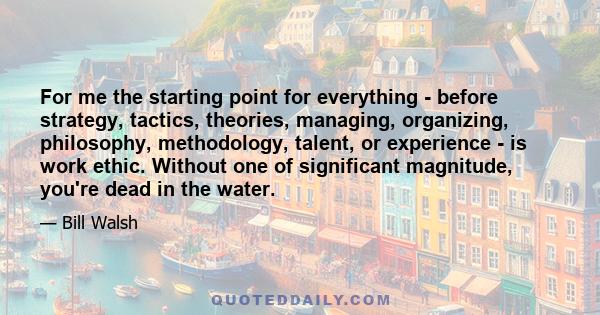 For me the starting point for everything - before strategy, tactics, theories, managing, organizing, philosophy, methodology, talent, or experience - is work ethic. Without one of significant magnitude, you're dead in