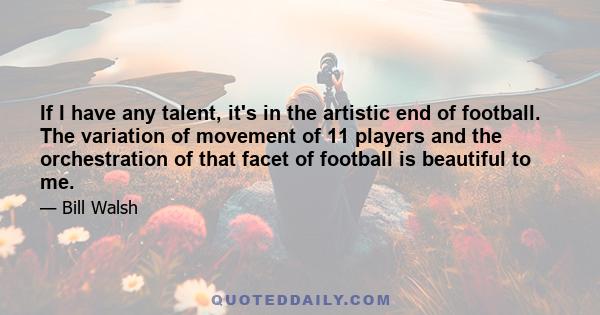 If I have any talent, it's in the artistic end of football. The variation of movement of 11 players and the orchestration of that facet of football is beautiful to me.