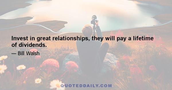 Invest in great relationships, they will pay a lifetime of dividends.