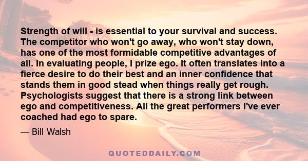 Strength of will - is essential to your survival and success. The competitor who won't go away, who won't stay down, has one of the most formidable competitive advantages of all. In evaluating people, I prize ego. It