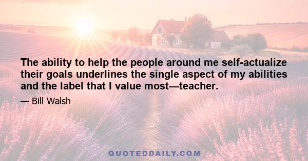 The ability to help the people around me self-actualize their goals underlines the single aspect of my abilities and the label that I value most—teacher.