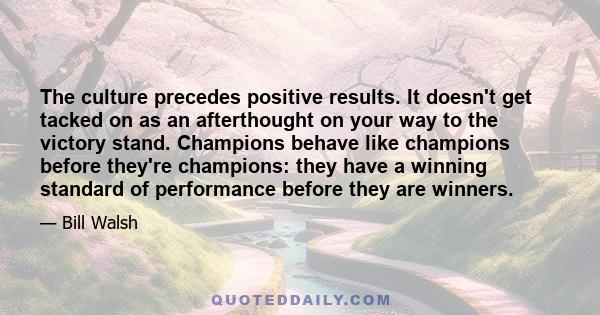 The culture precedes positive results. It doesn't get tacked on as an afterthought on your way to the victory stand. Champions behave like champions before they're champions: they have a winning standard of performance