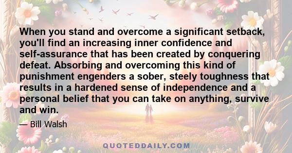 When you stand and overcome a significant setback, you'll find an increasing inner confidence and self-assurance that has been created by conquering defeat. Absorbing and overcoming this kind of punishment engenders a