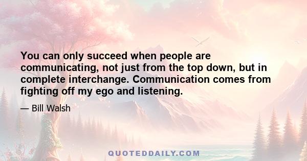 You can only succeed when people are communicating, not just from the top down, but in complete interchange. Communication comes from fighting off my ego and listening.