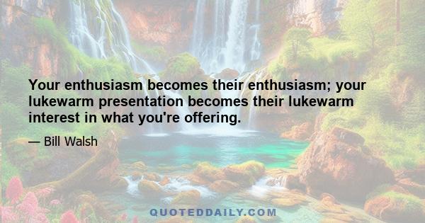 Your enthusiasm becomes their enthusiasm; your lukewarm presentation becomes their lukewarm interest in what you're offering.