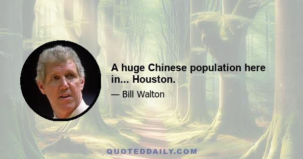 A huge Chinese population here in... Houston.