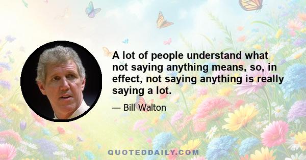 A lot of people understand what not saying anything means, so, in effect, not saying anything is really saying a lot.