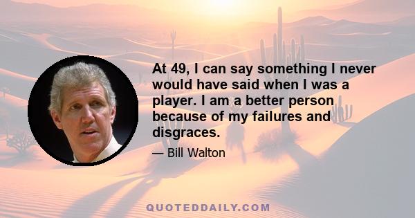 At 49, I can say something I never would have said when I was a player. I am a better person because of my failures and disgraces.