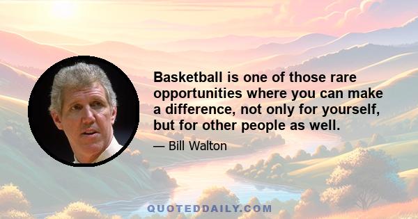 Basketball is one of those rare opportunities where you can make a difference, not only for yourself, but for other people as well.