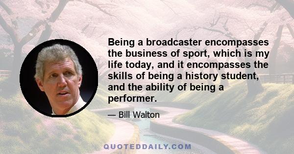 Being a broadcaster encompasses the business of sport, which is my life today, and it encompasses the skills of being a history student, and the ability of being a performer.