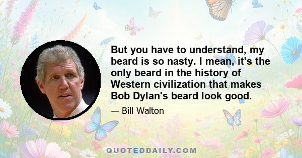 But you have to understand, my beard is so nasty. I mean, it's the only beard in the history of Western civilization that makes Bob Dylan's beard look good.