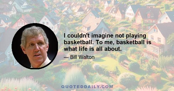 I couldn't imagine not playing basketball. To me, basketball is what life is all about.