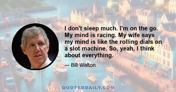 I don't sleep much. I'm on the go. My mind is racing. My wife says my mind is like the rolling dials on a slot machine. So, yeah, I think about everything.