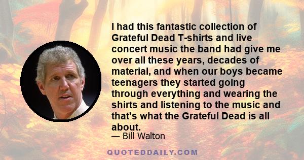 I had this fantastic collection of Grateful Dead T-shirts and live concert music the band had give me over all these years, decades of material, and when our boys became teenagers they started going through everything