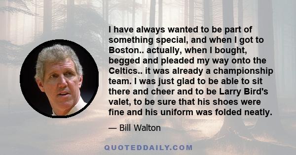 I have always wanted to be part of something special, and when I got to Boston.. actually, when I bought, begged and pleaded my way onto the Celtics.. it was already a championship team. I was just glad to be able to