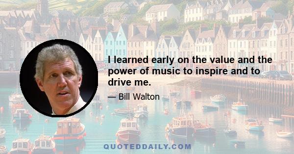 I learned early on the value and the power of music to inspire and to drive me.