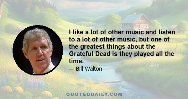 I like a lot of other music and listen to a lot of other music, but one of the greatest things about the Grateful Dead is they played all the time.