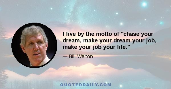 I live by the motto of chase your dream, make your dream your job, make your job your life.