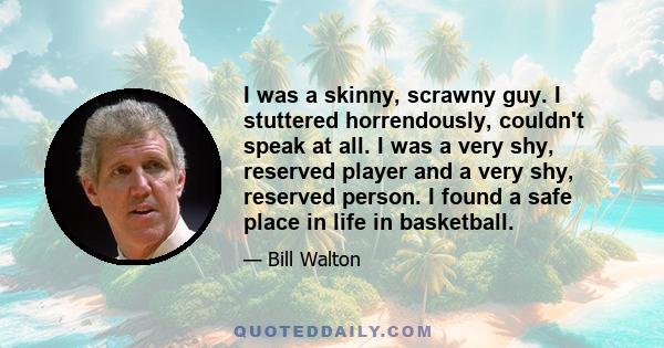 I was a skinny, scrawny guy. I stuttered horrendously, couldn't speak at all. I was a very shy, reserved player and a very shy, reserved person. I found a safe place in life in basketball.