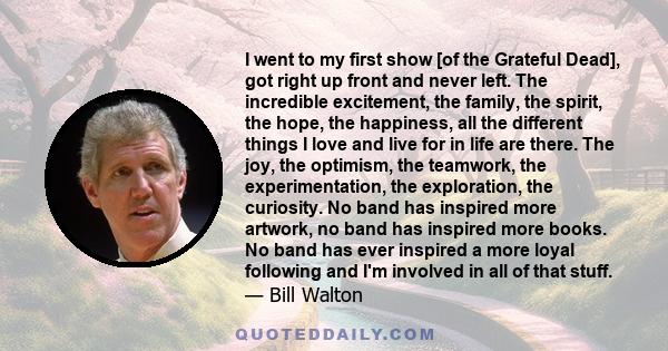 I went to my first show [of the Grateful Dead], got right up front and never left. The incredible excitement, the family, the spirit, the hope, the happiness, all the different things I love and live for in life are