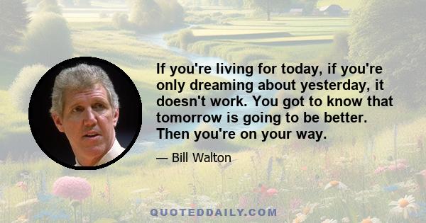 If you're living for today, if you're only dreaming about yesterday, it doesn't work. You got to know that tomorrow is going to be better. Then you're on your way.