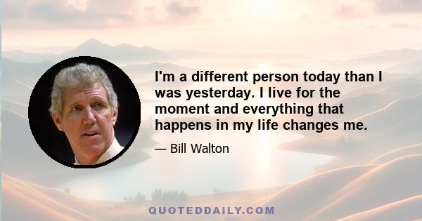 I'm a different person today than I was yesterday. I live for the moment and everything that happens in my life changes me.