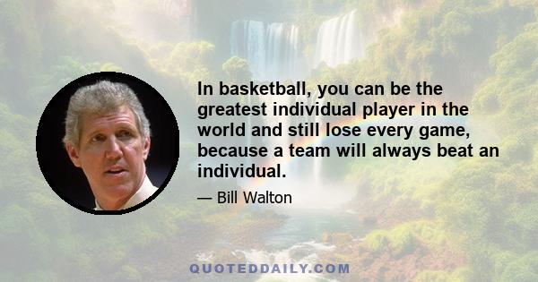 In basketball, you can be the greatest individual player in the world and still lose every game, because a team will always beat an individual.