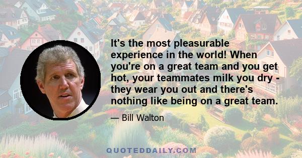 It's the most pleasurable experience in the world! When you're on a great team and you get hot, your teammates milk you dry - they wear you out and there's nothing like being on a great team.