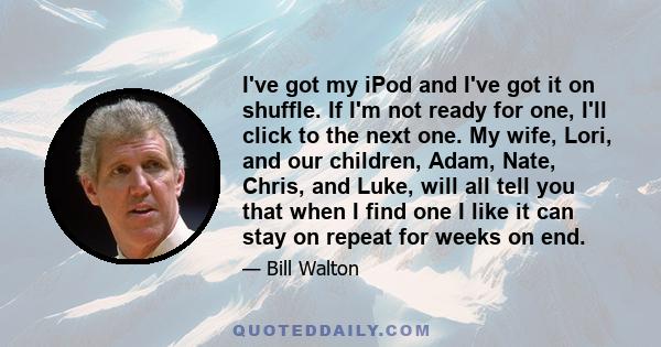 I've got my iPod and I've got it on shuffle. If I'm not ready for one, I'll click to the next one. My wife, Lori, and our children, Adam, Nate, Chris, and Luke, will all tell you that when I find one I like it can stay