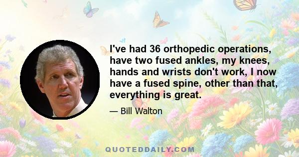 I've had 36 orthopedic operations, have two fused ankles, my knees, hands and wrists don't work, I now have a fused spine, other than that, everything is great.