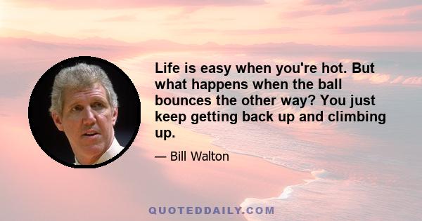 Life is easy when you're hot. But what happens when the ball bounces the other way? You just keep getting back up and climbing up.