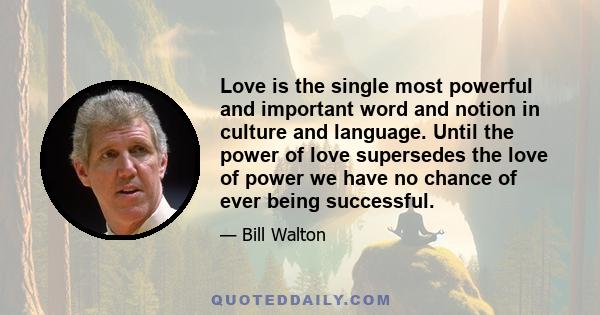 Love is the single most powerful and important word and notion in culture and language. Until the power of love supersedes the love of power we have no chance of ever being successful.