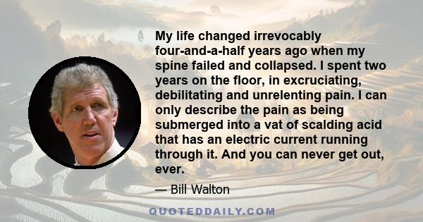 My life changed irrevocably four-and-a-half years ago when my spine failed and collapsed. I spent two years on the floor, in excruciating, debilitating and unrelenting pain. I can only describe the pain as being