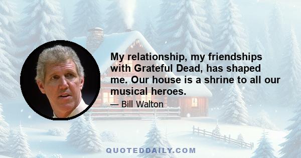 My relationship, my friendships with Grateful Dead, has shaped me. Our house is a shrine to all our musical heroes.