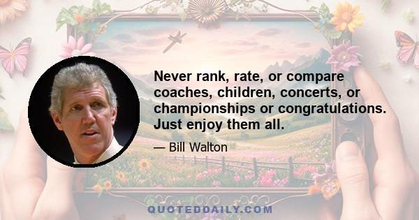 Never rank, rate, or compare coaches, children, concerts, or championships or congratulations. Just enjoy them all.