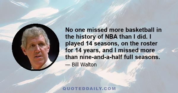 No one missed more basketball in the history of NBA than I did. I played 14 seasons, on the roster for 14 years, and I missed more than nine-and-a-half full seasons.