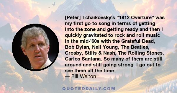 [Peter] Tchaikovsky's 1812 Overture was my first go-to song in terms of getting into the zone and getting ready and then I quickly gravitated to rock and roll music in the mid-'60s with the Grateful Dead, Bob Dylan,