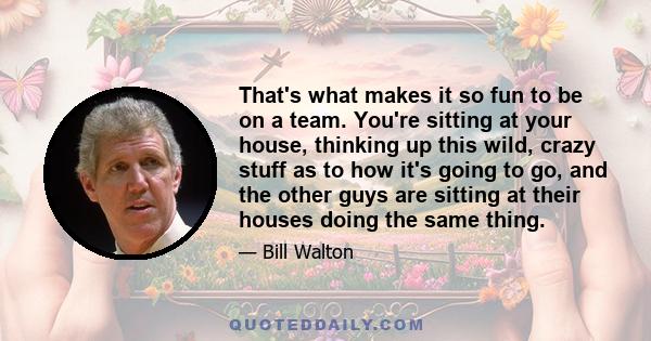 That's what makes it so fun to be on a team. You're sitting at your house, thinking up this wild, crazy stuff as to how it's going to go, and the other guys are sitting at their houses doing the same thing.