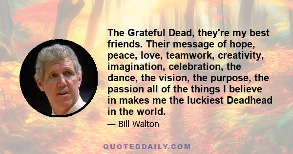 The Grateful Dead, they're my best friends. Their message of hope, peace, love, teamwork, creativity, imagination, celebration, the dance, the vision, the purpose, the passion all of the things I believe in makes me the 