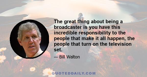 The great thing about being a broadcaster is you have this incredible responsibility to the people that make it all happen, the people that turn on the television set.