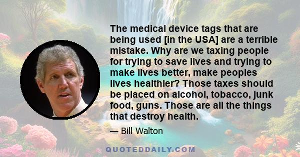 The medical device tags that are being used [in the USA] are a terrible mistake. Why are we taxing people for trying to save lives and trying to make lives better, make peoples lives healthier? Those taxes should be