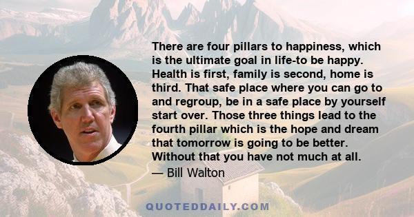 There are four pillars to happiness, which is the ultimate goal in life-to be happy. Health is first, family is second, home is third. That safe place where you can go to and regroup, be in a safe place by yourself