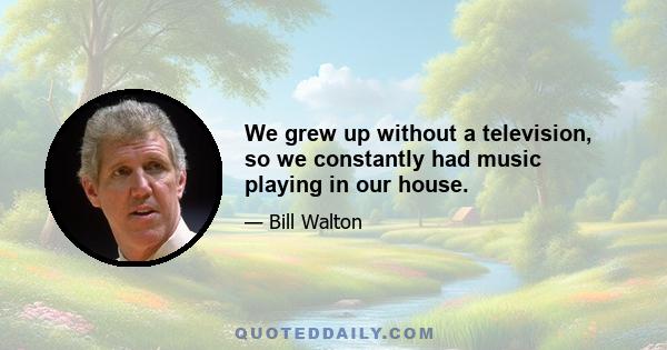 We grew up without a television, so we constantly had music playing in our house.