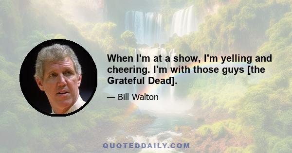 When I'm at a show, I'm yelling and cheering. I'm with those guys [the Grateful Dead].